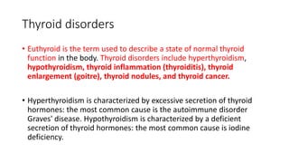Thyroid disorders
• Euthyroid is the term used to describe a state of normal thyroid
function in the body. Thyroid disorders include hyperthyroidism,
hypothyroidism, thyroid inflammation (thyroiditis), thyroid
enlargement (goitre), thyroid nodules, and thyroid cancer.
• Hyperthyroidism is characterized by excessive secretion of thyroid
hormones: the most common cause is the autoimmune disorder
Graves' disease. Hypothyroidism is characterized by a deficient
secretion of thyroid hormones: the most common cause is iodine
deficiency.
 