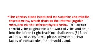• The venous blood is drained via superior and middle
thyroid veins, which drain to the internal jugular
vein, and via the inferior thyroid veins. The inferior
thyroid veins originate in a network of veins and drain
into the left and right brachiocephalic veins.[5] Both
arteries and veins form a plexus between the two
layers of the capsule of the thyroid gland.
 