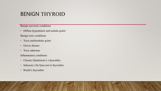 BENIGN THYROID
Benign non toxic conditions
• Diffuse hyperplastic and nodular goiter
Benign toxic conditions
• Toxic multinodular goiter
• Graves disease
• Toxic adenoma
Inflammatory conditions
• Chronic (Hashimoto’s ) thyroiditis
• Subacute ( De Quervain’s) thyroiditis
• Riedel’s thyroiditis
 