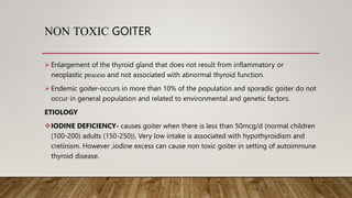 NON TOXIC GOITER
 Enlargement of the thyroid gland that does not result from inflammatory or
neoplastic process and not associated with abnormal thyroid function.
 Endemic goiter-occurs in more than 10% of the population and sporadic goiter do not
occur in general population and related to environmental and genetic factors.
ETIOLOGY
IODINE DEFICIENCY- causes goiter when there is less than 50mcg/d (normal children
(100-200) adults (150-250)). Very low intake is associated with hypothyroidism and
cretinism. However ,iodine excess can cause non toxic goiter in setting of autoimmune
thyroid disease.
 