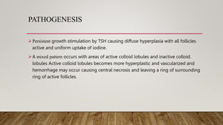 PATHOGENESIS
Persistent growth stimulation by TSH causing diffuse hyperplasia with all follicles
active and uniform uptake of iodine.
A mixed pattern occurs with areas of active colloid lobules and inactive colloid.
lobules Active colloid lobules becomes more hyperplastic and vascularized and
hemorrhage may occur causing central necrosis and leaving a ring of surrounding
ring of active follicles.
 