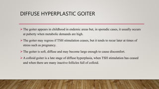 DIFFUSE HYPERPLASTIC GOITER
The goiter appears in childhood in endemic areas but, in sporadic cases, it usually occurs
at puberty when metabolic demands are high.
The goiter may regress if TSH stimulation ceases, but it tends to recur later at times of
stress such as pregnancy.
The goiter is soft, diffuse and may become large enough to cause discomfort.
A colloid goiter is a late stage of diffuse hyperplasia, when TSH stimulation has ceased
and when there are many inactive follicles full of colloid.
 