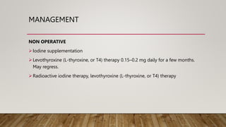 MANAGEMENT
NON OPERATIVE
Iodine supplementation
Levothyroxine (L-thyroxine, or T4) therapy 0.15–0.2 mg daily for a few months.
May regress.
Radioactive iodine therapy, levothyroxine (L-thyroxine, or T4) therapy
 