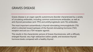 GRAVES DISEASE
Graves disease is an organ-specific autoimmune disorder characterized by a variety
of circulating antibodies, including common autoimmune antibodies, as well as
anti-thyroid peroxidase (anti-TPO) and antithyroglobulin (anti-TG) antibodies.
The most important autoantibody is thyroid-stimulating immunoglobulin (TSI)
which is directed toward epitopes of the thyroid-stimulating hormone (TSH)
receptor and acts as a TSH-receptor agonist.
This results in the characteristic picture of Graves thyrotoxicosis, with a diffusely
enlarged thyroid, very high radioactive iodine uptake, and excessive thyroid
hormone levels compared with a healthy thyroid .
 