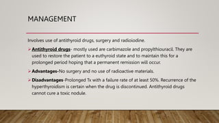 MANAGEMENT
Involves use of antithyroid drugs, surgery and radioiodine.
Antithyroid drugs- mostly used are carbimazole and propylthiouracil. They are
used to restore the patient to a euthyroid state and to maintain this for a
prolonged period hoping that a permanent remission will occur.
Advantages-No surgery and no use of radioactive materials.
Disadvantages-Prolonged Tx with a failure rate of at least 50%. Recurrence of the
hyperthyroidism is certain when the drug is discontinued. Antithyroid drugs
cannot cure a toxic nodule.
 