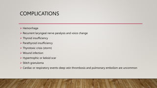 COMPLICATIONS
 Hemorrhage
 Recurrent laryngeal nerve paralysis and voice change
 Thyroid insufficiency
 Parathyroid insufficiency
 Thyrotoxic crisis (storm)
 Wound infection
 Hypertrophic or keloid scar
 Stitch granuloma
 Cardiac or respiratory events-deep vein thrombosis and pulmonary embolism are uncommon
 