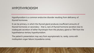 HYPOTHYROIDISM
Hypothyroidism is a common endocrine disorder resulting from deficiency of
thyroid hormones.
It can be primary, in which the thyroid gland produces insufficient amounts of
thyroid hormones or secondary - that is, lack of thyroid hormone secretion due to
inadequate secretion of either thyrotropin from the pituitary gland or TRH from the
hypothalamus-tertiary hypothyroidism.
The patient's presentation may vary from asymptomatic to, rarely, coma with
multisystem organ failure (myxedema coma).
 