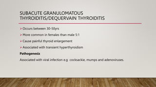 SUBACUTE GRANULOMATOUS
THYROIDITIS/DEQUERVAIN THYROIDITIS
Occurs between 30-50yrs
More common in females than male 5:1
Cause painful thyroid enlargement
Associated with transient hyperthyroidism
Pathogenesis
Associated with viral infection e.g cocksackie, mumps and adenoviruses.
 