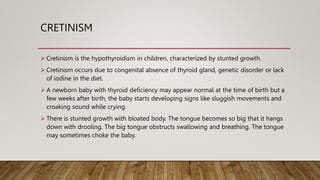 CRETINISM
 Cretinism is the hypothyroidism in children, characterized by stunted growth.
 Cretinism occurs due to congenital absence of thyroid gland, genetic disorder or lack
of iodine in the diet.
 A newborn baby with thyroid deficiency may appear normal at the time of birth but a
few weeks after birth, the baby starts developing signs like sluggish movements and
croaking sound while crying.
 There is stunted growth with bloated body. The tongue becomes so big that it hangs
down with drooling. The big tongue obstructs swallowing and breathing. The tongue
may sometimes choke the baby.
 