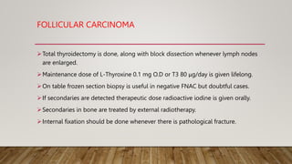 FOLLICULAR CARCINOMA
Total thyroidectomy is done, along with block dissection whenever lymph nodes
are enlarged.
Maintenance dose of L-Thyroxine 0.1 mg O.D or T3 80 μg/day is given lifelong.
On table frozen section biopsy is useful in negative FNAC but doubtful cases.
If secondaries are detected therapeutic dose radioactive iodine is given orally.
Secondaries in bone are treated by external radiotherapy.
Internal fixation should be done whenever there is pathological fracture.
 