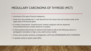 MEDULLARY CARCINOMA OF THYROID (MCT)
 Uncommon (5%) type of thyroid malignancy.
 Arises from the parafollicular ‘C’ cells derived from the neural crest and located mostly at the
upper pole of the thyroid gland.
 It contains characteristic ‘amyloid stroma’ wherein malignant cells are dispersed.
Immunohistochemistry reveals calcitonin in amyloid.
 In these patients blood levels of calcitonin both basal as well as that following calcium or
pentagastrin stimulation is high, a very useful tumour marker.
 Tumour also secretes serotonin, prostaglandins, ACTH and VIP(PARANEOPLASTIC SYNDROME)
 It spreads mainly to lymph nodes (60%).
 
