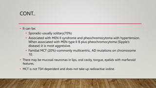 CONT..
• It can be:
• Sporadic-usually solitary(70%)
• Associated with MEN II syndrome and pheochromocytoma with hypertension.
When associated with MEN type II B plus pheochromocytoma (Sipple’s
disease) it is most aggressive.
• Familial MCT (20%)-commonly multicentric, AD mutations on chromosome
10.
• There may be mucosal neuromas in lips, oral cavity, tongue, eyelids with marfanoid
features.
• MCT is not TSH dependent and does not take up radioactive iodine.
 