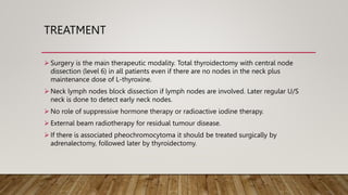 TREATMENT
 Surgery is the main therapeutic modality. Total thyroidectomy with central node
dissection (level 6) in all patients even if there are no nodes in the neck plus
maintenance dose of L-thyroxine.
 Neck lymph nodes block dissection if lymph nodes are involved. Later regular U/S
neck is done to detect early neck nodes.
 No role of suppressive hormone therapy or radioactive iodine therapy.
 External beam radiotherapy for residual tumour disease.
 If there is associated pheochromocytoma it should be treated surgically by
adrenalectomy, followed later by thyroidectomy.
 