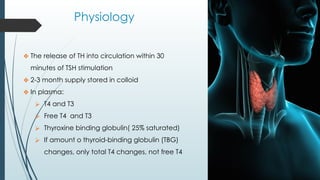 Physiology
❖ The release of TH into circulation within 30
minutes of TSH stimulation
❖ 2-3 month supply stored in colloid
❖ In plasma:
⮚ T4 and T3
⮚ Free T4 and T3
⮚ Thyroxine binding globulin( 25% saturated)
⮚ If amount o thyroid-binding globulin (TBG)
changes, only total T4 changes, not free T4
 