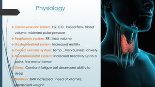 Physiology
❖ Cardiovascular system: HR, CO , blood flow, blood
volume, widened pulse pressure
❖ Respiratory system: RR , tidal volume
❖ Gastrointestinal system: Increased motility
❖ Central nervous system: Temp. , Nervousness, anxiety
❖ Musculoskeletal system: Increased reactivity up to a
point, fine motor tremor
❖ Sleep: Constant fatigue but decreased ability to
sleep
❖ Nutrition: BMR increased , need of vitamins,
decreased weight
 