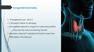 Congenital Anomalies
❖ Thyroglossal cyst : (M.C.)
❖ Complete failure to develop
❖ Incomplete descent: Lingual or subhyoid position
⮚ May be the only functioning thyroid
❖ Excessive descent: Substernal thyroid more than
50% bellow the sternum
 