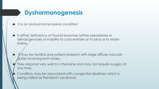 Dyshormonogenesis
🠶 It is an autosomal recessive condition
🠶 is either deficiency of thyroid enzymes (either peroxidase or
dehalogenase) or inability to concentrate or to bind or to retain
iodine.
🠶 It may be familial and patient presents with large diffuse vascular
goiter involving both lobes.
🠶 They respond very well to L-thyroxine and may not require surgery at
any time.
🠶 Condition may be associated with congenital deafness which is
being called as Pendred’s syndrome.
 