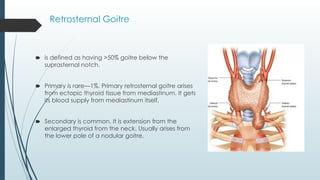 🠶 is defined as having >50% goitre below the
suprasternal notch.
🠶 Primary is rare—1%. Primary retrosternal goitre arises
from ectopic thyroid tissue from mediastinum. It gets
its blood supply from mediastinum itself,
🠶 Secondary is common. It is extension from the
enlarged thyroid from the neck. Usually arises from
the lower pole of a nodular goitre.
Retrosternal Goitre
 