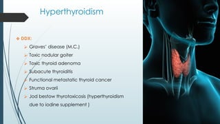 Hyperthyroidism
❖ DDX:
⮚ Graves’ disease (M.C.)
⮚ Toxic nodular goiter
⮚ Toxic thyroid adenoma
⮚ Subacute thyroiditis
⮚ Functional metastatic thyroid cancer
⮚ Struma ovarii
⮚ Jod bestow thyrotoxicosis (hyperthyroidism
due to iodine supplement )
 