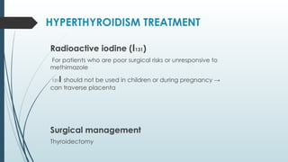 Radioactive iodine (I131)
For patients who are poor surgical risks or unresponsive to
methimazole
131I should not be used in children or during pregnancy →
can traverse placenta
Surgical management
Thyroidectomy
HYPERTHYROIDISM TREATMENT
 