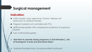 Surgical management
Indication:
🠶 Cold nodules, toxic adenomas, Graves’ disease not
responsive to medical therapy,
🠶 Pregnant patients not controlled with PTU,
🠶 multinodular goiters with compressive symptoms of suspicious
nodule
🠶 toxic multinodular goiters
⮚ Best time to operate during pregnancy is 2nd trimester (↓ risk
of teratogenic events and premature labor)
⮚ Subtotal thyroidectomy can leave patient euthyroid
 