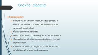 Graves’ disease
❖ Radioablation:
⮚ Indicated for small or medium-sized goiters, if
medical therapy has failed, or if other options
are contraindicated
⮚ Euthyroid within 2 months
⮚ Most patients ultimately require TH replacement
⮚ Complications include exacerbation of thyroid
storm initially
⮚ Contraindicated in pregnant patients, women
of childbearing age and newborns
 