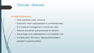 Graves’ disease
❖ Surgical treatment:
⮚ Total, Subtotal, Lobe removal
⮚ Indicated when radioablation is contraindicated
or if medical management cannot be used
⮚ Patients should be euthyroid prior to excision
⮚ Advantage over radioablation is immediate cure
⮚ Complication: RLN injury, Hypoparathyroidism,
persistent hyperthyroidism
 