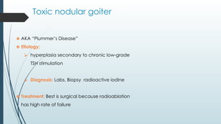 Toxic nodular goiter
❖ AKA “Plummer’s Disease”
❖ Etiology:
⮚ hyperplasia secondary to chronic low-grade
TSH stimulation
⮚ Diagnosis: Labs, Biopsy radioactive iodine
❖ Treatment: Best is surgical because radioablation
has high rate of failure
 