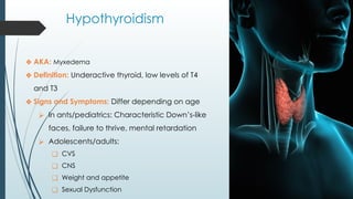 Hypothyroidism
❖ AKA: Myxedema
❖ Definition: Underactive thyroid, low levels of T4
and T3
❖ Signs and Symptoms: Differ depending on age
⮚ In ants/pediatrics: Characteristic Down’s-like
faces, failure to thrive, mental retardation
⮚ Adolescents/adults:
❑ CVS
❑ CNS
❑ Weight and appetite
❑ Sexual Dysfunction
 