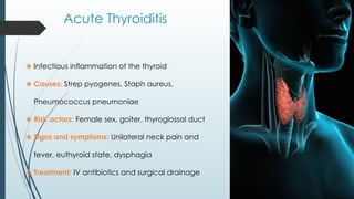 Acute Thyroiditis
❖ Infectious inflammation of the thyroid
❖ Causes: Strep pyogenes, Staph aureus,
Pneumococcus pneumoniae
❖ Risk actors: Female sex, goiter, thyroglossal duct
❖ Signs and symptoms: Unilateral neck pain and
fever, euthyroid state, dysphagia
❖ Treatment: IV antibiotics and surgical drainage
 