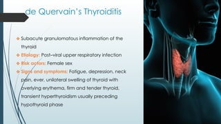de Quervain’s Thyroiditis
❖ Subacute granulomatous inflammation of the
thyroid
❖ Etiology: Post–viral upper respiratory infection
❖ Risk actors: Female sex
❖ Signs and symptoms: Fatigue, depression, neck
pain, ever, unilateral swelling of thyroid with
overlying erythema, firm and tender thyroid,
transient hyperthyroidism usually preceding
hypothyroid phase
 