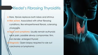 Riedel’s Fibrosing Thyroiditis
❖ Rare, fibrosis replaces both lobes and isthmus
❖ Risk actors: Associated with other fibrosing
conditions, like retroperitoneal fibrosis, sclerosing
cholangitis
❖ Signs and symptoms: Usually remain euthyroid;
neck pain, possible airway compromise; firm,
non-tender, enlarged thyroid
❖ Diagnosis: Open biopsy required to rule out
carcinoma or lymphoma
 