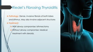 Riedel’s Fibrosing Thyroiditis
❖ Pathology: Dense, invasive fibrosis of both lobes
and isthmus. May also involve adjacent structures
❖ Treatment:
❖ With airway compromise: Isthmectomy
❖ Without airway compromise: Medical
treatment with steroids.
 