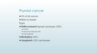 ⚫4% of all cancers
⚫More in female
Types
⚫Differentiated thyroid carcinoma (DTC)
⚫ 90-95%
⚫ Arises from follicular cells
⚫ Good prognosis
⚫Medullary (6%)
⚫Anaplastic (1%) carcinomas
Thyroid cancer
 