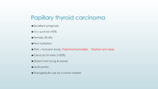 ⚫Excellent prognosis
⚫10 y survival >95%
⚫Female 30-40y
⚫Prior radiation
⚫FNA – inclusion body, Psammoma bodies , Orphan ann eyes
⚫Cervical LN mets (>50%)
⚫Distant met (lung & bone)
⚫Multicentric
⚫Thyroglobulin use as a tumor marker
Papillary thyroid carcinoma
 