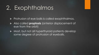2. Exophthalmos
 Protrusion of eye balls is called exophthalmos.
 Also called proptosis (anterior displacement of
eye from the orbit)
 Most, but not all hyperthyroid patients develop
some degree of protrusion of eyeballs.
 