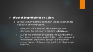  Effect of Exophthalmos on Vision:
 Severe exophthalmic condition leads to blindness
because of two reasons:
1. Protrusion of the eyeball, which stretches and
damages the optic nerve, resulting in blindness
2. Due to the protrusion of eyeballs, the eyelids cannot
be closed completely while blinking or during sleep. So,
the constant exposure of eyeball to atmosphere
causes dryness of the cornea, leading to irritation and
infection.
 
