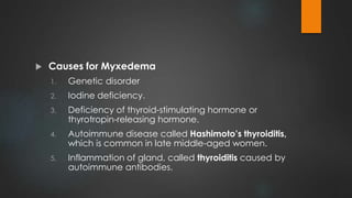  Causes for Myxedema
1. Genetic disorder
2. Iodine deficiency.
3. Deficiency of thyroid-stimulating hormone or
thyrotropin-releasing hormone.
4. Autoimmune disease called Hashimoto’s thyroiditis,
which is common in late middle-aged women.
5. Inflammation of gland, called thyroiditis caused by
autoimmune antibodies.
 