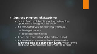  Signs and symptoms of Myxedema
 Typical feature of this disorder is an edematous
appearance throughout the body.
 It is associated with the following symptoms:
 Swelling of the face
 Bagginess under the eyes
 It does not make pits and the edema is hard.
 It is because of accumulation of proteins with
hyaluronic acid and chondroitin sulfate, which form a
hard tissue with increased accumulation of fluid
 