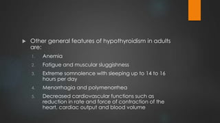  Other general features of hypothyroidism in adults
are:
1. Anemia
2. Fatigue and muscular sluggishness
3. Extreme somnolence with sleeping up to 14 to 16
hours per day
4. Menorrhagia and polymenorrhea
5. Decreased cardiovascular functions such as
reduction in rate and force of contraction of the
heart, cardiac output and blood volume
 