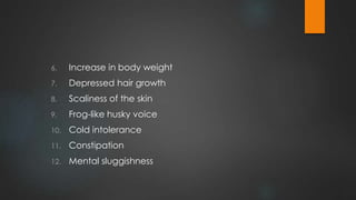 6. Increase in body weight
7. Depressed hair growth
8. Scaliness of the skin
9. Frog-like husky voice
10. Cold intolerance
11. Constipation
12. Mental sluggishness
 