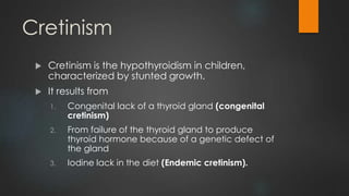 Cretinism
 Cretinism is the hypothyroidism in children,
characterized by stunted growth.
 It results from
1. Congenital lack of a thyroid gland (congenital
cretinism)
2. From failure of the thyroid gland to produce
thyroid hormone because of a genetic defect of
the gland
3. Iodine lack in the diet (Endemic cretinism).
 