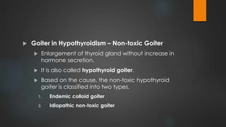 Goiter in Hypothyroidism – Non-toxic Goiter
 Enlargement of thyroid gland without increase in
hormone secretion.
 It is also called hypothyroid goiter.
 Based on the cause, the non-toxic hypothyroid
goiter is classified into two types.
1. Endemic colloid goiter
2. Idiopathic non-toxic goiter
 