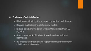  Endemic Colloid Goiter
 It is the non-toxic goiter caused by iodine deficiency.
 It is also called iodine deficiency goiter.
 Iodine deficiency occurs when intake is less than 50
μg/day.
 Because of lack of iodine, there is no formation of
hormones.
 By feedback mechanism, hypothalamus and anterior
pituitary are stimulated.
 