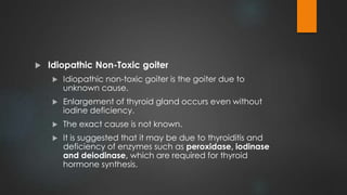  Idiopathic Non-Toxic goiter
 Idiopathic non-toxic goiter is the goiter due to
unknown cause.
 Enlargement of thyroid gland occurs even without
iodine deficiency.
 The exact cause is not known.
 It is suggested that it may be due to thyroiditis and
deficiency of enzymes such as peroxidase, iodinase
and deiodinase, which are required for thyroid
hormone synthesis.
 