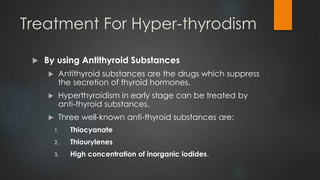 Treatment For Hyper-thyrodism
 By using Antithyroid Substances
 Antithyroid substances are the drugs which suppress
the secretion of thyroid hormones.
 Hyperthyroidism in early stage can be treated by
anti-thyroid substances.
 Three well-known anti-thyroid substances are:
1. Thiocyanate
2. Thiourylenes
3. High concentration of inorganic iodides.
 