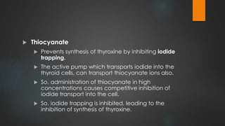  Thiocyanate
 Prevents synthesis of thyroxine by inhibiting iodide
trapping.
 The active pump which transports iodide into the
thyroid cells, can transport thiocyanate ions also.
 So, administration of thiocyanate in high
concentrations causes competitive inhibition of
iodide transport into the cell.
 So, iodide trapping is inhibited, leading to the
inhibition of synthesis of thyroxine.
 