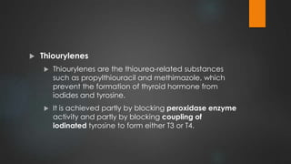  Thiourylenes
 Thiourylenes are the thiourea-related substances
such as propylthiouracil and methimazole, which
prevent the formation of thyroid hormone from
iodides and tyrosine.
 It is achieved partly by blocking peroxidase enzyme
activity and partly by blocking coupling of
iodinated tyrosine to form either T3 or T4.
 