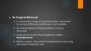  By Surgical Removal
 In advanced cases of hyperthyroidism, treatment
by using antithyroid substances is not possible.
 So, thyroid gland of these patients must be
removed.
 Surgical removal of thyroid gland is called
thyroidectomy.
 Before surgery, the patient is prepared by reducing
the basal metabolic rate.
 