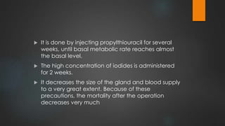  It is done by injecting propylthiouracil for several
weeks, until basal metabolic rate reaches almost
the basal level.
 The high concentration of iodides is administered
for 2 weeks.
 It decreases the size of the gland and blood supply
to a very great extent. Because of these
precautions, the mortality after the operation
decreases very much
 